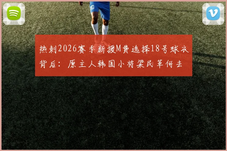 热刺2026赛季新援M费选择18号球衣背后:原主人韩国小将粱民革何去何从?球迷热议号码传承