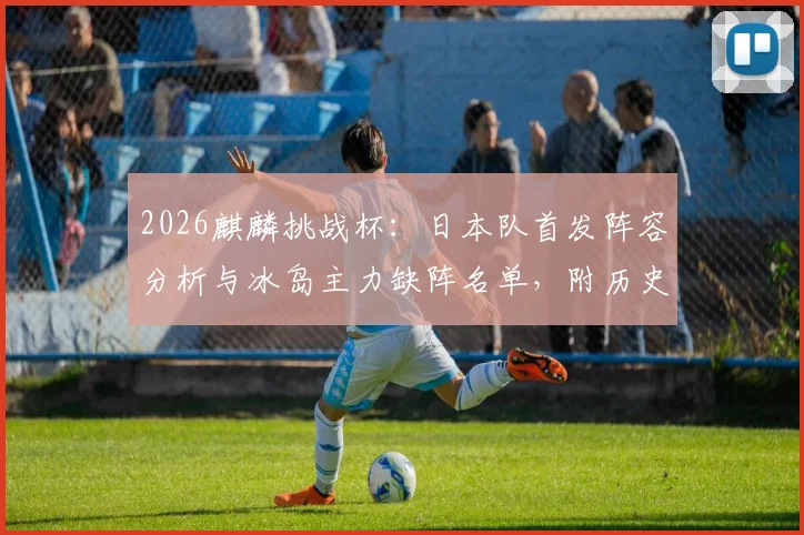 2026麒麟挑战杯:日本队首发阵容分析与冰岛主力缺阵名单,附历史交锋战绩及比分预测前瞻