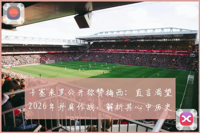 卡塞米罗公开称赞梅西：直言渴望2026年并肩作战，解析其心中历史最佳球员地位