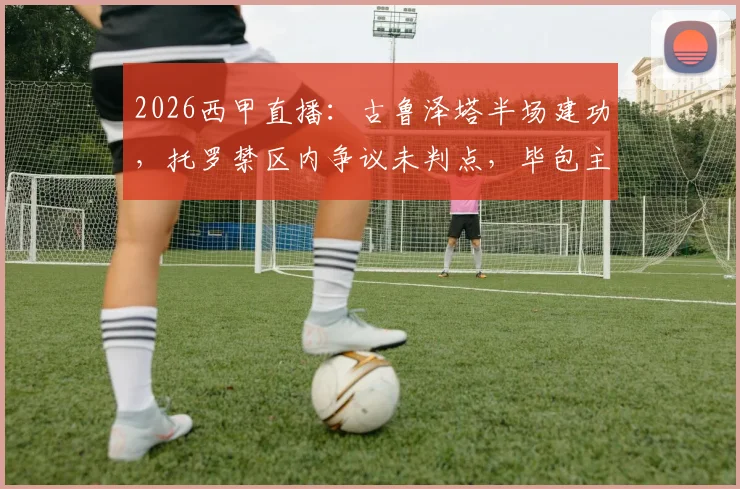2026西甲直播:古鲁泽塔半场建功,托罗禁区内争议未判点,毕包主场1-0领先奥萨苏纳
