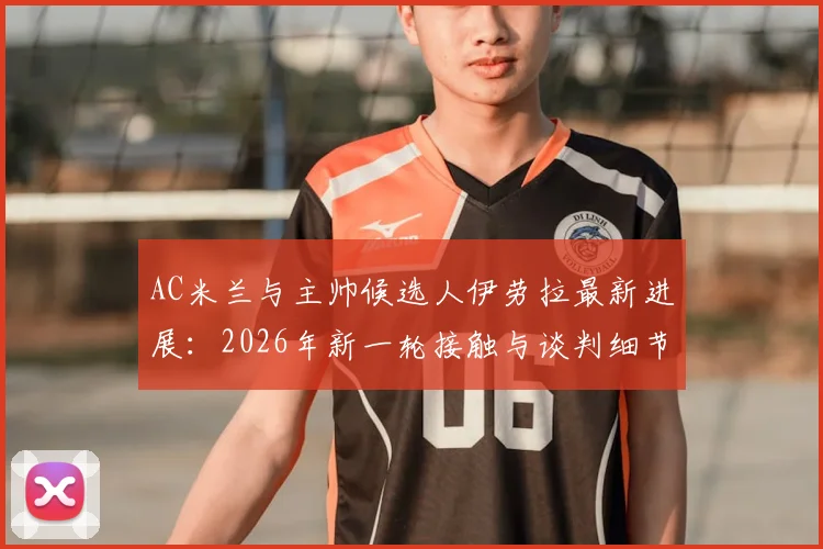 AC米兰与主帅候选人伊劳拉最新进展:2026年新一轮接触与谈判细节分析,附教练风格与球队适配度解读