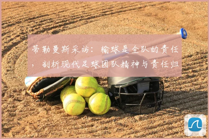 蒂勒曼斯采访:输球是全队的责任,剖析现代足球团队精神与责任归属的现实意义