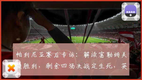 帕利尼亚赛后专访:解读富勒姆关键胜利,剩余四场决战定生死,英超保级悬念何在?