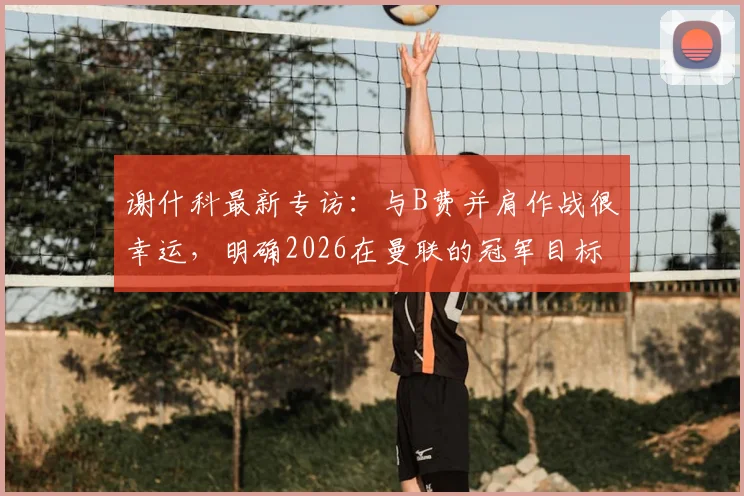 谢什科最新专访：与B费并肩作战很幸运，明确2026在曼联的冠军目标与转会前景