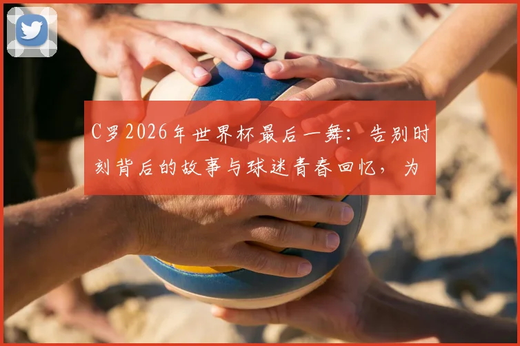 C罗2026年世界杯最后一舞:告别时刻背后的故事与球迷青春回忆,为何说“我的青春结束了”上热搜