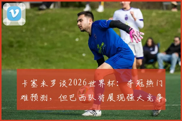 卡塞米罗谈2026世界杯:夺冠热门难预测,但巴西队将展现强大竞争力与争冠底气