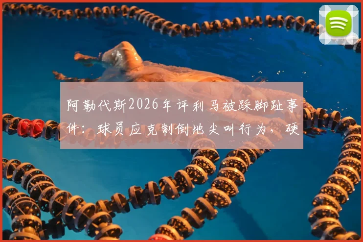 阿勒代斯2026年评利马被踩脚趾事件:球员应克制倒地尖叫行为,硬汉作风更受推崇