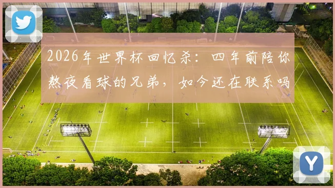 2026年世界杯回忆杀:四年前陪你熬夜看球的兄弟,如今还在联系吗?附找回当年看球感觉的实用方法