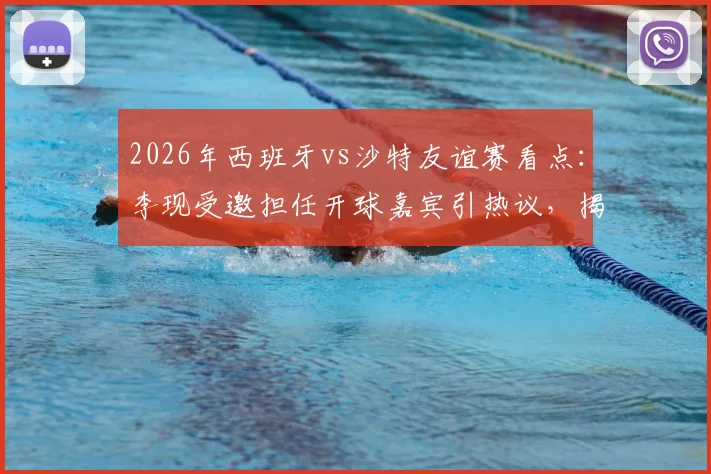 2026年西班牙vs沙特友谊赛看点:李现受邀担任开球嘉宾引热议,揭秘赛前放球仪式全流程与幕后故事