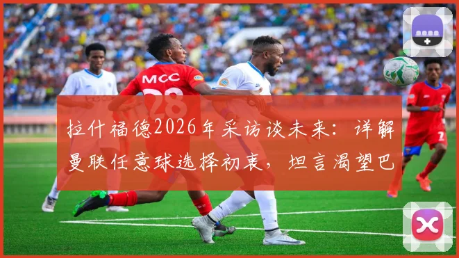 拉什福德2026年采访谈未来：详解曼联任意球选择初衷，坦言渴望巴萨生涯的球员心声