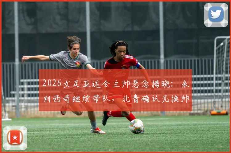 2026女足亚运会主帅悬念揭晓：米利西奇继续带队，北青确认无换帅计划，深度解读教练组备战策略