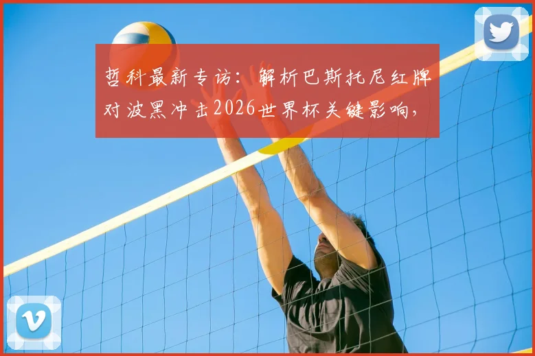哲科最新专访:解析巴斯托尼红牌对波黑冲击2026世界杯关键影响,坦言职业生涯尾声将至